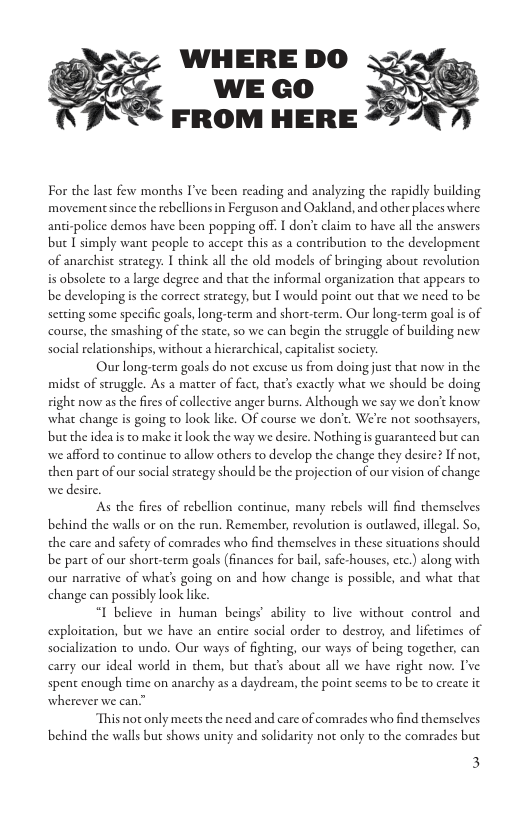For the last few months I’ve been reading and analyzing the rapidly building movemen since the rebellions in Ferguson and Oakland, and other places where anti-police demos have been popping off. I don’t claim to have all the answers buc T simply want people to accept this as a contribution to the development. of anarchist strategy: I think all the old models of bringing about revolution is obsolete to 2 large degree and that the informal organization that appears to be developing is the correc strategy, but I would point out that we need to be. setting some specific goals,long:term and short-term. Our long-term goal s of course, the smashing of the state, 0 we can begin the struggle of building new social relationships, without a hierarchical, capitalst society. Our long-term goals do not excuse s from doing just that nov in the midst of struggle. As a matter of fact, thar’s exactly what we should be doing ight now as the fires of collective anger burns. Although we say we don’t know what change is going o look like. OF course we don’t. We’re not soothsayers, buc the idea is to make it look the way we desire. Nothing s guaranteed but can we afford to continue o allow others to develop the change they desire? If not, then part of our social strategy should be the projection of our vision of change we desire. As the fires of rebellion continue, many rebels wil find themselves behind che walls or on the run. Remember, revolution is outlawed, illegal. So, the care and safety of comrades who find themselves in these sicuations should be part of our short-term goals (finances for bal, safe-houses, etc.) along with our narrative of what’s going on and how change is possible, and what that change can possibly look like “I believe in human beings’ abilicy to live without control and exploitation, but we have an entire social order to destroy, and lifetimes of socialization to undo. Our ways of fighting, our ways of being together, can carry our ideal world in them, but thar’s about all we have right now. I’ve spent enough time on anarchy as a daydream, the point seems o be to create it wherever we can” This not only meets the need and care of comrades who find themselves behind che walls but shows unity and solidaricy not only to the comrades but 3